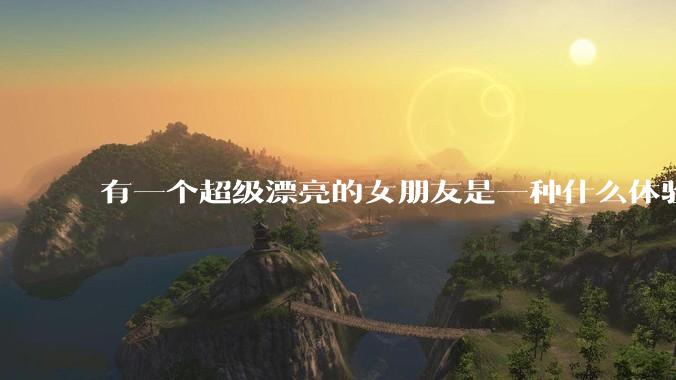 有一个超级漂亮的女朋友是一种什么体验？