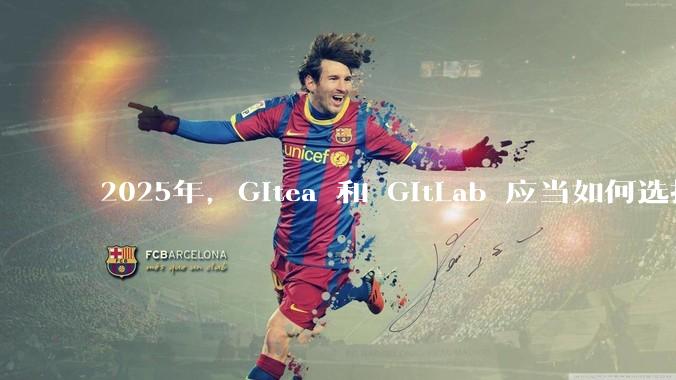 2025年，Gitea 和 GitLab 应当如何选择？