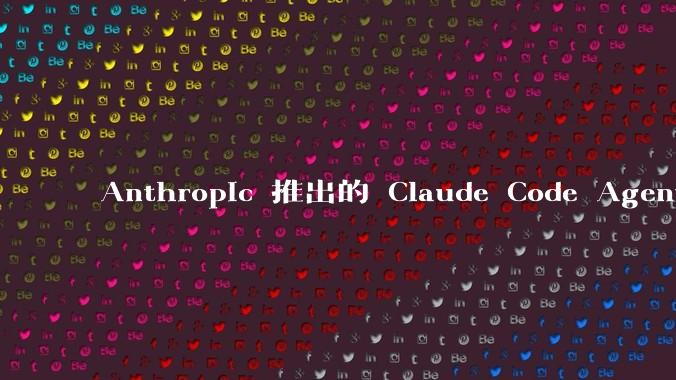 Anthropic 推出的 Claude Code Agent 有哪些亮点值得关注？