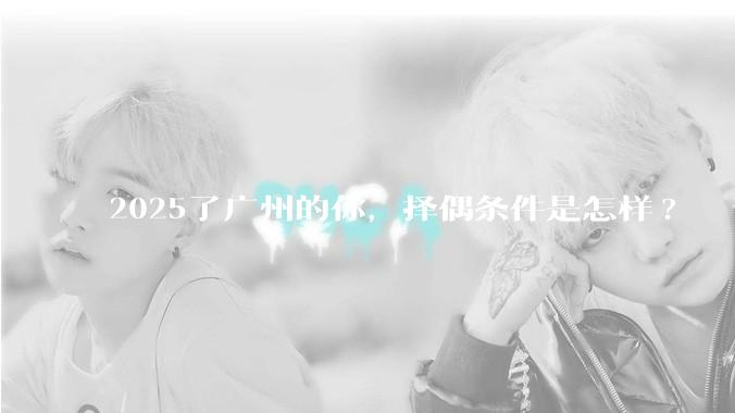 2025了广州的你，择偶条件是怎样?
