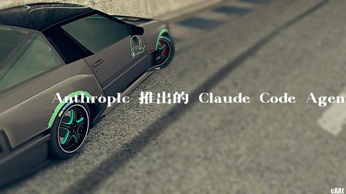 Anthropic 推出的 Claude Code Agent 有哪些亮点值得关注？