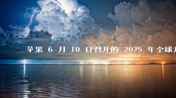 苹果 6 月 10 日召开的 2025 年全球开发者大会「WWDC25」，有哪些值得关注的信息？
