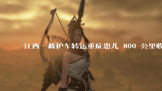江西一救护车转运重症患儿 800 公里收 28000 元遭质疑，争议点是什么？哪些信息值得关注？