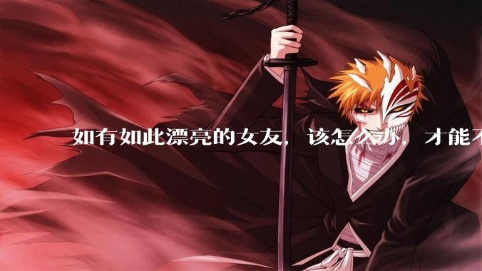 如有如此漂亮的女友，该怎么办，才能不弄丢？