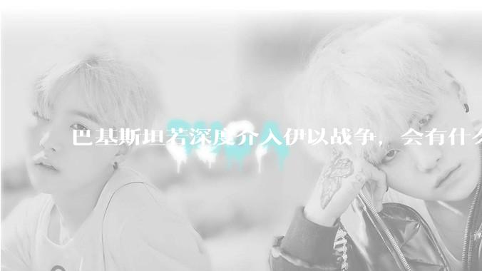 巴基斯坦若深度介入伊以战争，会有什么影响？